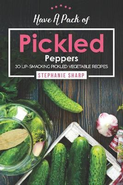 Have A Pack of Pickled Peppers: 30 Lip-Smacking Pickled Vegetable Recipes by Stephanie Sharp 9781094812670