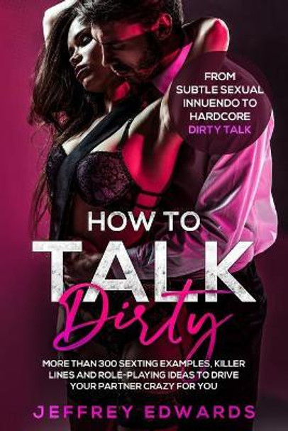 How to Talk Dirty: More Than 300 Sexting Examples, Killer Lines and Role-Playing Ideas to Drive Your Partner Crazy for You from Subtle Sexual Innuendo to Hardcore Dirty Talk by Jeffrey Edwards 9781091760516