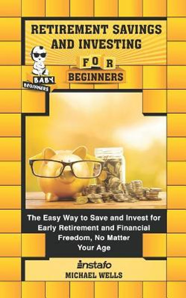 Retirement Savings and Investing for Beginners: The Easy Way to Save and Invest for Early Retirement and Financial Freedom, No Matter Your Age by Michael Wells 9781097264704