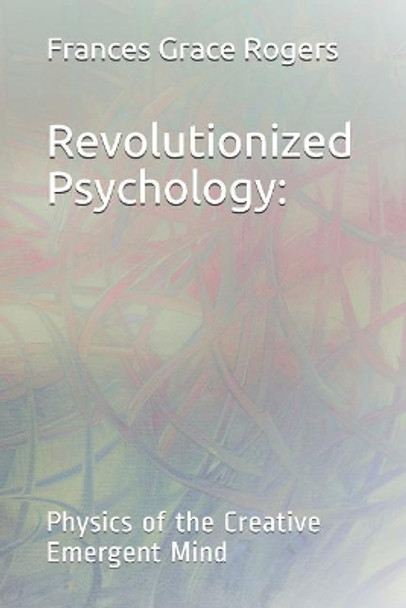 Revolutionized Psychology: Physics of the Creative Emergent Mind by Frances Grace Rogers 9781097340392