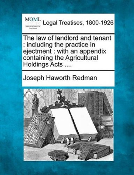 The Law of Landlord and Tenant: Including the Practice in Ejectment: With an Appendix Containing the Agricultural Holdings Acts .... by Joseph Haworth Redman 9781240156221