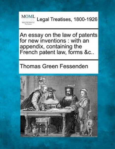 An Essay on the Law of Patents for New Inventions: With an Appendix, Containing the French Patent Law, Forms &C.. by Thomas Green Fessenden 9781240179329