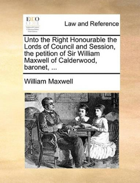 Unto the Right Honourable the Lords of Council and Session, the Petition of Sir William Maxwell of Calderwood, Baronet, by William Maxwell 9781170004098