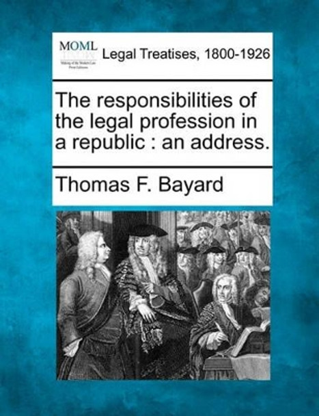 The Responsibilities of the Legal Profession in a Republic: An Address. by Thomas F Bayard 9781240005444