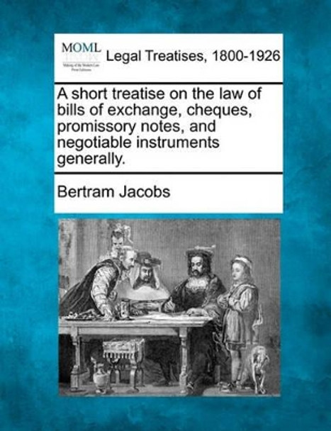 A Short Treatise on the Law of Bills of Exchange, Cheques, Promissory Notes, and Negotiable Instruments Generally. by Bertram Jacobs 9781240113767