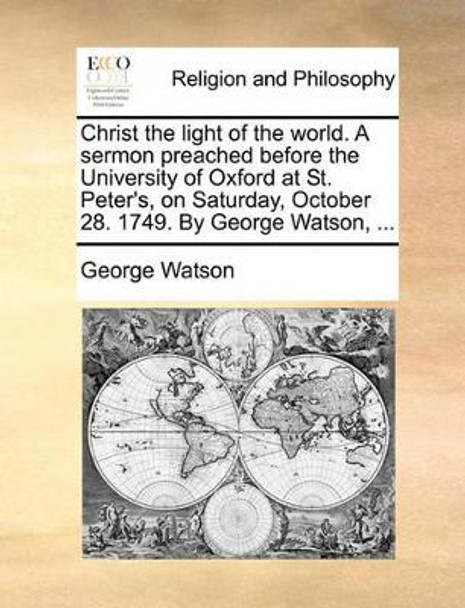 Christ the Light of the World. a Sermon Preached Before the University of Oxford at St. Peter's, on Saturday, October 28. 1749. by George Watson, by George Watson 9781170118313