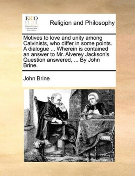 Motives to Love and Unity Among Calvinists, Who Differ in Some Points. a Dialogue ... Wherein Is Contained an Answer to Mr. Alverey Jackson's Question Answered, ... by John Brine by John Brine 9781171092483