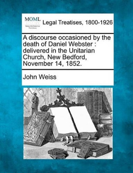 A Discourse Occasioned by the Death of Daniel Webster: Delivered in the Unitarian Church, New Bedford, November 14, 1852. by John Weiss 9781240007110