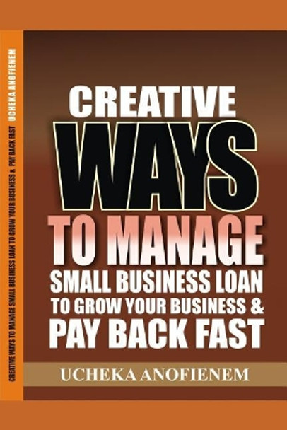 Creative Ways to Manage Small Business Loans to Grow Your Business and Pay Back Fast by Ucheka Anofienem 9781096882435