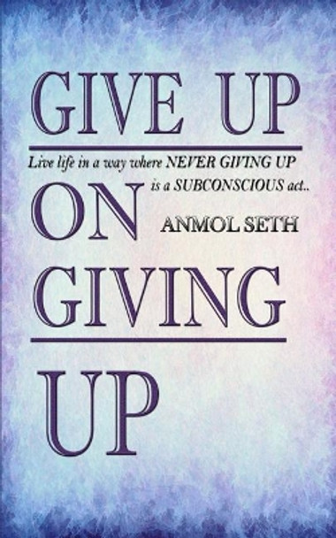 Give Up on Giving Up: Live life in a way where NEVER GIVING UP is a SUBCONSCIOUS act by Anmol Seth 9781095987391