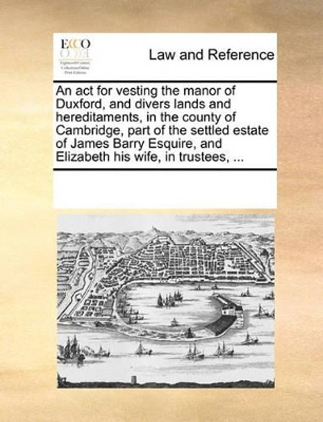 An ACT for Vesting the Manor of Duxford, and Divers Lands and Hereditaments, in the County of Cambridge, Part of the Settled Estate of James Barry Esquire, and Elizabeth His Wife, in Trustees, by Multiple Contributors 9781170185742