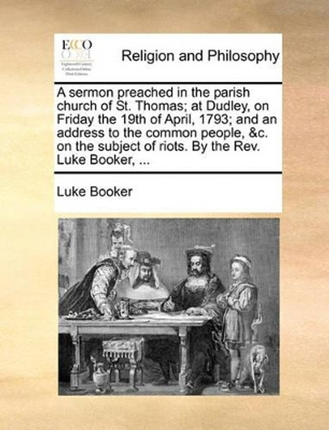 A Sermon Preached in the Parish Church of St. Thomas; At Dudley, on Friday the 19th of April, 1793; And an Address to the Common People, &c. on the Subject of Riots. by the Rev. Luke Booker, ... by Luke Booker 9781140765912