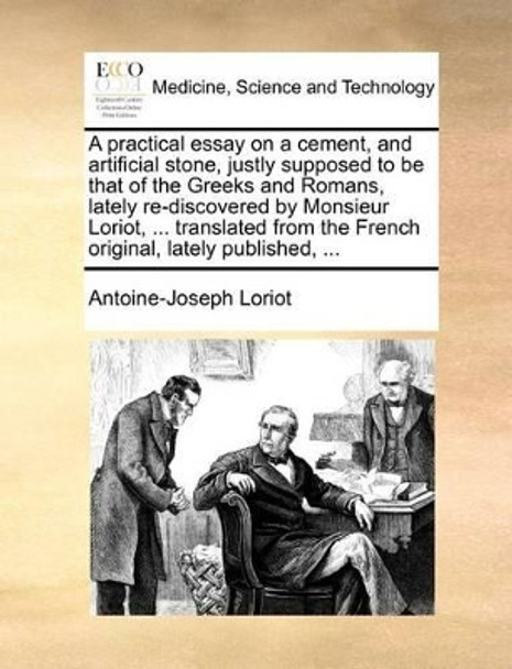 A Practical Essay on a Cement, and Artificial Stone, Justly Supposed to Be That of the Greeks and Romans, Lately Re-Discovered by Monsieur Loriot, ... Translated from the French Original, Lately Published, ... by Antoine-Joseph Loriot 9781140874126