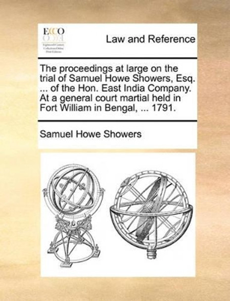 The Proceedings at Large on the Trial of Samuel Howe Showers, Esq. ... of the Hon. East India Company. at a General Court Martial Held in Fort William in Bengal, ... 1791. by Samuel Howe Showers 9781140896982