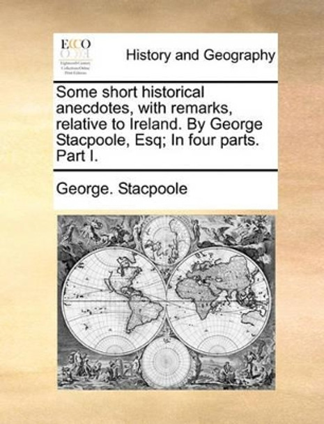 Some Short Historical Anecdotes, with Remarks, Relative to Ireland. by George Stacpoole, Esq; In Four Parts. Part I by George Stacpoole 9781140923534