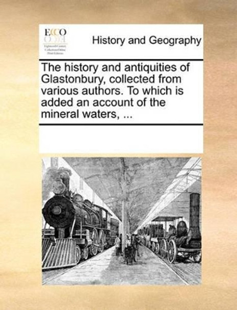 The History and Antiquities of Glastonbury, Collected from Various Authors. to Which Is Added an Account of the Mineral Waters, ... by Multiple Contributors 9781170279915