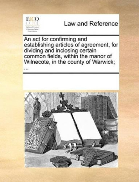 An ACT for Confirming and Establishing Articles of Agreement, for Dividing and Inclosing Certain Common Fields, Within the Manor of Wilnecote, in the County of Warwick; by Multiple Contributors 9781170312728