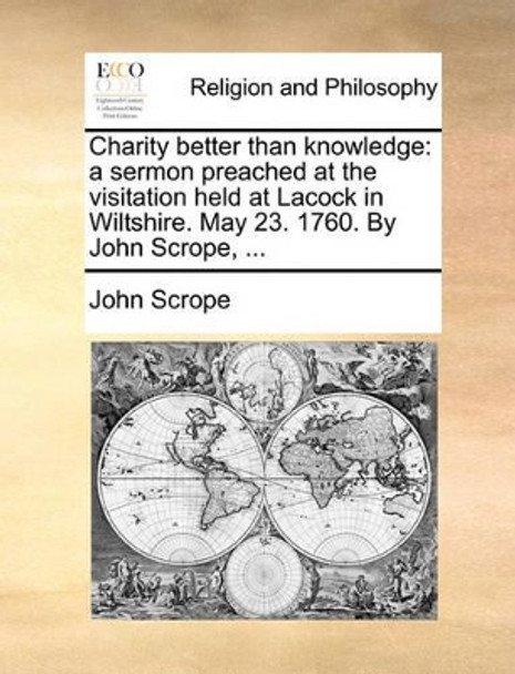 Charity Better Than Knowledge: A Sermon Preached at the Visitation Held at Lacock in Wiltshire. May 23. 1760. by John Scrope, by John Scrope 9781140707974