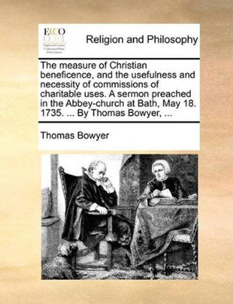 The Measure of Christian Beneficence, and the Usefulness and Necessity of Commissions of Charitable Uses. a Sermon Preached in the Abbey-Church at Bath, May 18. 1735. ... by Thomas Bowyer, by Thomas Bowyer 9781140767022