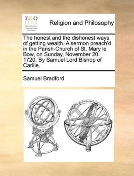 The Honest and the Dishonest Ways of Getting Wealth. a Sermon Preach'd in the Parish-Church of St. Mary Le Bow, on Sunday, November 20. 1720. by Samuel Lord Bishop of Carlile. by Samuel Bradford 9781140854302