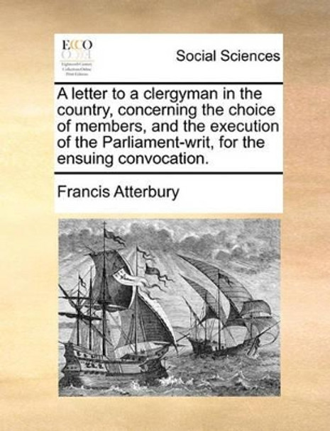 A Letter to a Clergyman in the Country, Concerning the Choice of Members, and the Execution of the Parliament-Writ, for the Ensuing Convocation. by Francis Atterbury 9781170025581