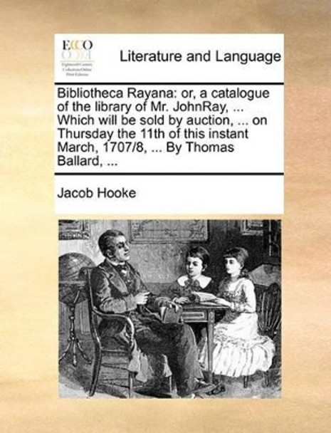 Bibliotheca Rayana: Or, a Catalogue of the Library of Mr. Johnray, ... Which Will Be Sold by Auction, ... on Thursday the 11th of This Instant March, 1707/8, ... by Thomas Ballard, by Jacob Hooke 9781170405567