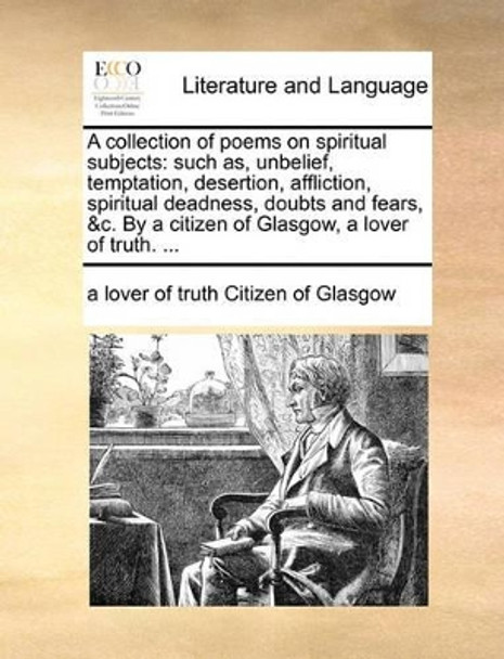 A Collection of Poems on Spiritual Subjects: Such As, Unbelief, Temptation, Desertion, Affliction, Spiritual Deadness, Doubts and Fears, &c. by a Citizen of Glasgow, a Lover of Truth. by A Lover of Truth Citizen of Glasgow 9781170549100