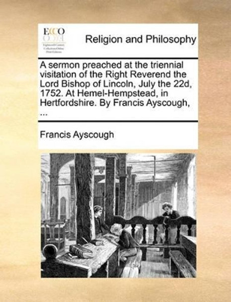 A Sermon Preached at the Triennial Visitation of the Right Reverend the Lord Bishop of Lincoln, July the 22d, 1752. at Hemel-Hempstead, in Hertfordshire. by Francis Ayscough, ... by Francis Ayscough 9781170599464