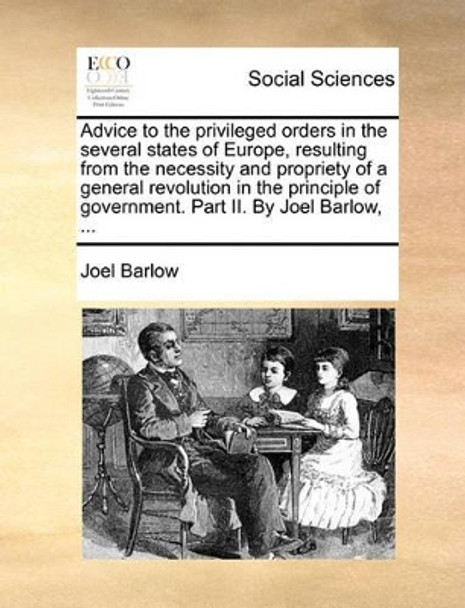 Advice to the Privileged Orders in the Several States of Europe, Resulting from the Necessity and Propriety of a General Revolution in the Principle of Government. Part II. by Joel Barlow, by Joel Barlow 9781170464717