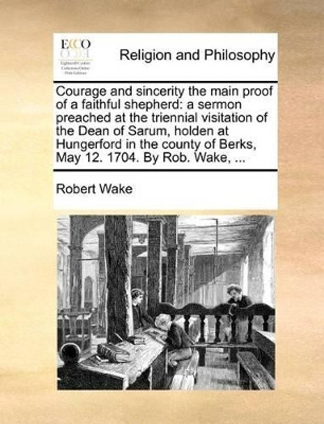 Courage and Sincerity the Main Proof of a Faithful Shepherd: A Sermon Preached at the Triennial Visitation of the Dean of Sarum, Holden at Hungerford in the County of Berks, May 12. 1704. by Rob. Wake, by Robert Wake 9781170722268