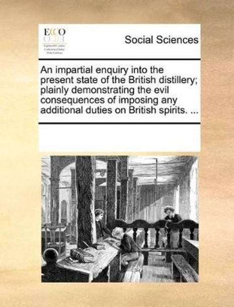 An Impartial Enquiry Into the Present State of the British Distillery; Plainly Demonstrating the Evil Consequences of Imposing Any Additional Duties on British Spirits. by Multiple Contributors 9781170702949