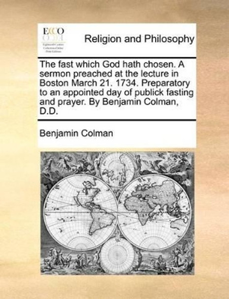 The Fast Which God Hath Chosen. a Sermon Preached at the Lecture in Boston March 21. 1734. Preparatory to an Appointed Day of Publick Fasting and Prayer. by Benjamin Colman, D.D by Benjamin Colman 9781170774359