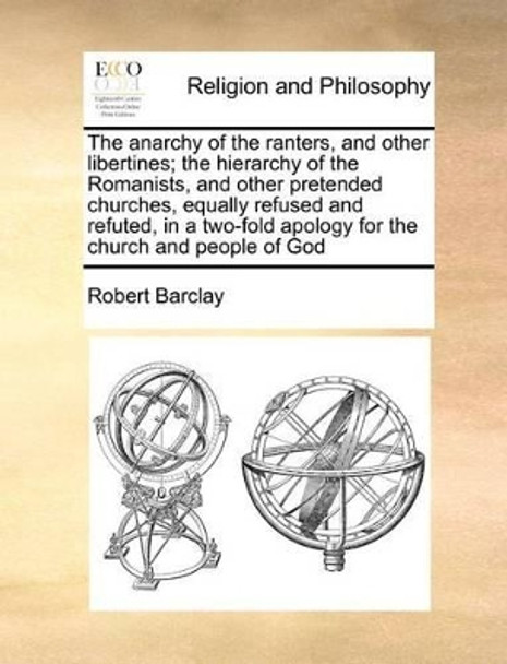 The Anarchy of the Ranters, and Other Libertines; The Hierarchy of the Romanists, and Other Pretended Churches, Equally Refused and Refuted, in a Two-Fold Apology for the Church and People of God by Robert Barclay 9781170777299