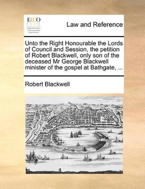 Unto the Right Honourable the Lords of Council and Session, the Petition of Robert Blackwell, Only Son of the Deceased MR George Blackwell Minister of the Gospel at Bathgate, by Robert Blackwell 9781170839744