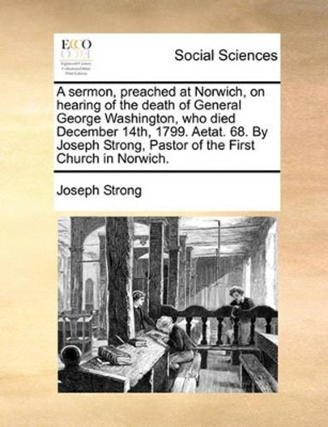 A Sermon, Preached at Norwich, on Hearing of the Death of General George Washington, Who Died December 14th, 1799. Aetat. 68. by Joseph Strong, Pastor of the First Church in Norwich by Joseph Strong 9781170884027