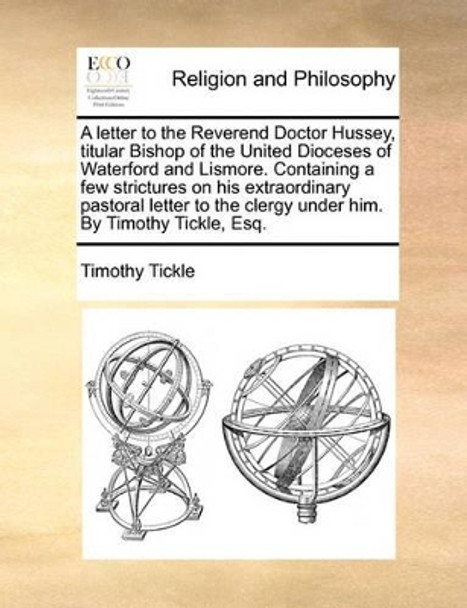 A Letter to the Reverend Doctor Hussey, Titular Bishop of the United Dioceses of Waterford and Lismore. Containing a Few Strictures on His Extraordinary Pastoral Letter to the Clergy Under Him. by Timothy Tickle, Esq by Timothy Tickle 9781170902554