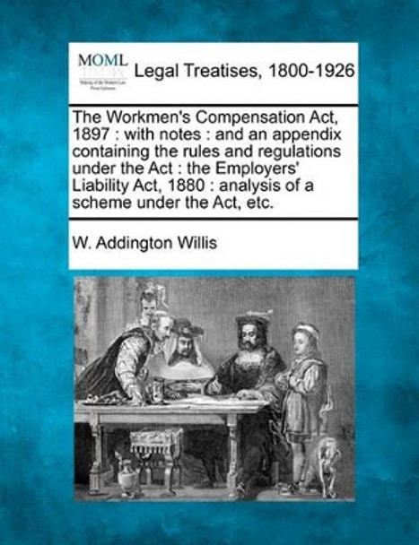 The Workmen's Compensation ACT, 1897: With Notes: And an Appendix Containing the Rules and Regulations Under the ACT: The Employers' Liability ACT, 1880: Analysis of a Scheme Under the ACT, Etc. by W Addington Willis 9781240091089