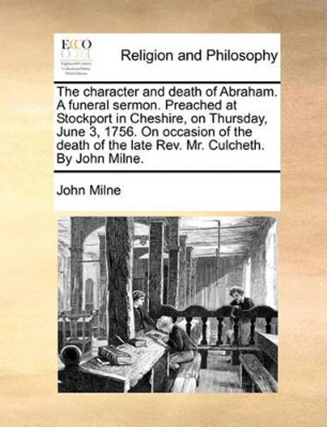 The Character and Death of Abraham. a Funeral Sermon. Preached at Stockport in Cheshire, on Thursday, June 3, 1756. on Occasion of the Death of the Late Rev. Mr. Culcheth. by John Milne by John Milne 9781171080756