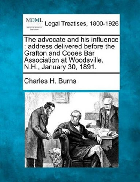 The Advocate and His Influence: Address Delivered Before the Grafton and Cooes Bar Association at Woodsville, N.H., January 30, 1891. by Charles H Burns 9781240005130