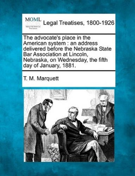 The Advocate's Place in the American System: An Address Delivered Before the Nebraska State Bar Association at Lincoln, Nebraska, on Wednesday, the Fifth Day of January, 1881. by T M Marquett 9781240005161