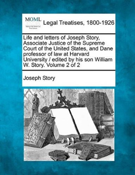 Life and Letters of Joseph Story, Associate Justice of the Supreme Court of the United States, and Dane Professor of Law at Harvard University / Edited by His Son William W. Story. Volume 2 of 2 by Joseph Story 9781240009589