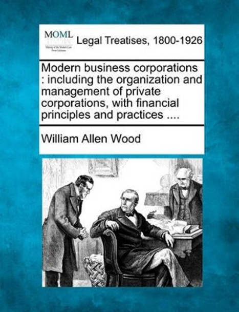 Modern Business Corporations: Including the Organization and Management of Private Corporations, with Financial Principles and Practices .... by William Allen Wood 9781240016044