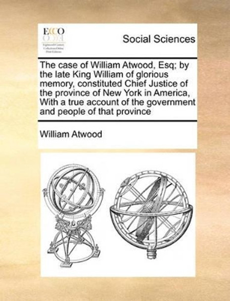 The Case of William Atwood, Esq; By the Late King William of Glorious Memory, Constituted Chief Justice of the Province of New York in America, with a True Account of the Government and People of That Province by William Atwood 9781171020240