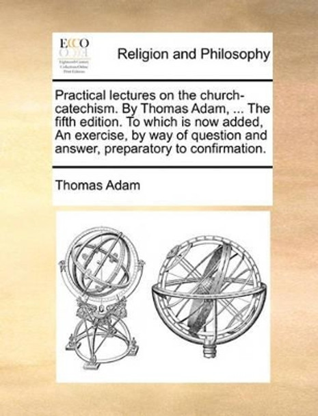 Practical Lectures on the Church-Catechism. by Thomas Adam, ... the Fifth Edition. to Which Is Now Added, an Exercise, by Way of Question and Answer, Preparatory to Confirmation by Thomas Adam 9781171118886