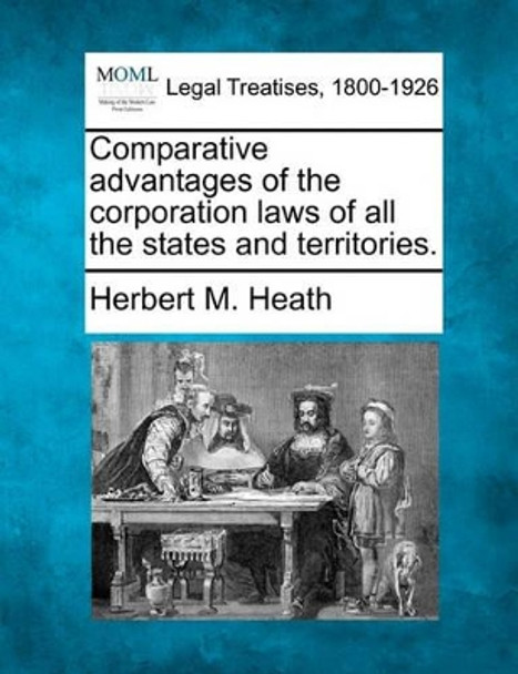 Comparative Advantages of the Corporation Laws of All the States and Territories. by Herbert M Heath 9781240016426