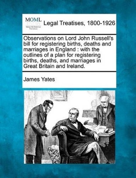 Observations on Lord John Russell's Bill for Registering Births, Deaths and Marriages in England: With the Outlines of a Plan for Registering Births, Deaths, and Marriages in Great Britain and Ireland. by James Yates 9781240023875