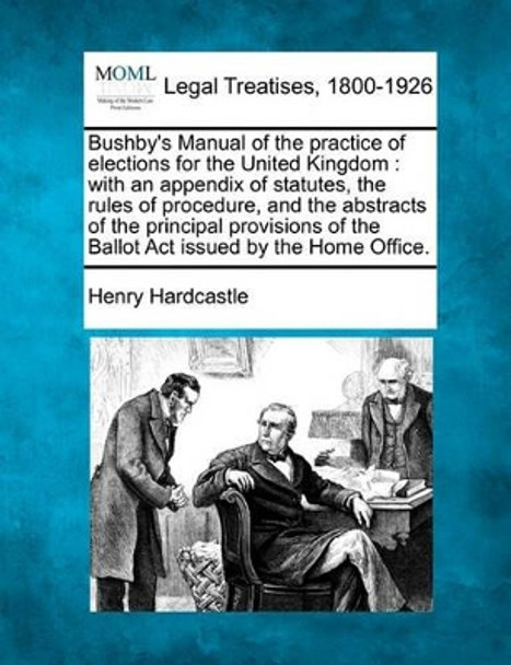 Bushby's Manual of the Practice of Elections for the United Kingdom: With an Appendix of Statutes, the Rules of Procedure, and the Abstracts of the Principal Provisions of the Ballot ACT Issued by the Home Office. by Henry Hardcastle 9781240030088