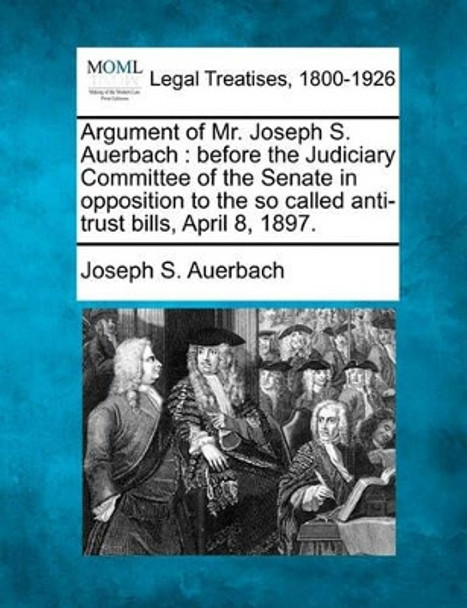 Argument of Mr. Joseph S. Auerbach: Before the Judiciary Committee of the Senate in Opposition to the So Called Anti-Trust Bills, April 8, 1897. by Joseph S Auerbach 9781240032709