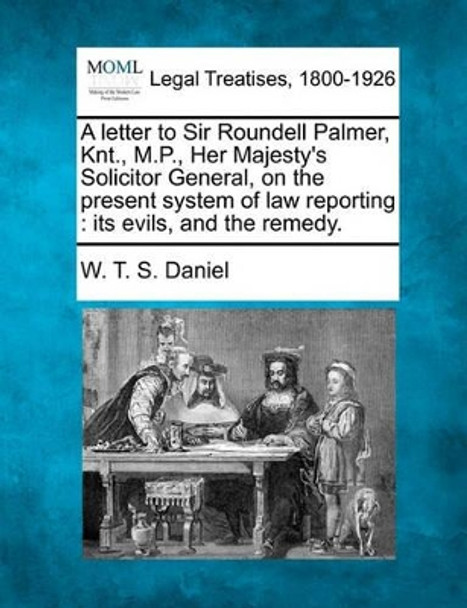 A Letter to Sir Roundell Palmer, Knt., M.P., Her Majesty's Solicitor General, on the Present System of Law Reporting: Its Evils, and the Remedy. by W T S Daniel 9781240033089