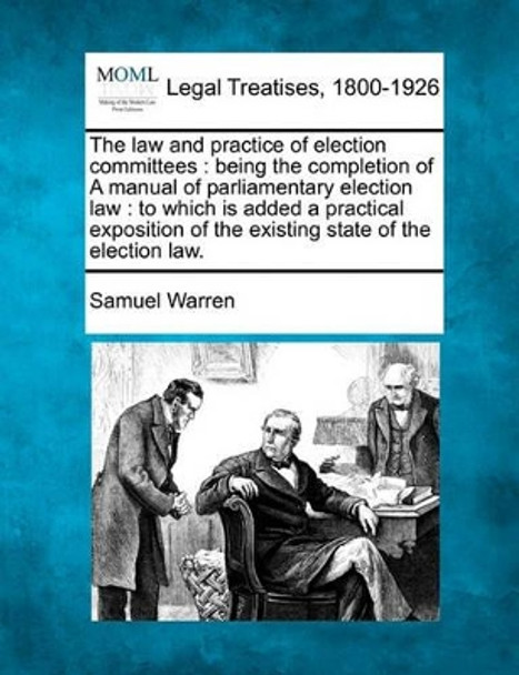 The Law and Practice of Election Committees: Being the Completion of a Manual of Parliamentary Election Law: To Which Is Added a Practical Exposition of the Existing State of the Election Law. by Samuel Warren 9781240034185